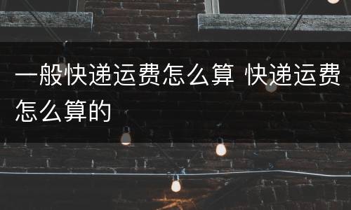 一般快递运费怎么算 快递运费怎么算的