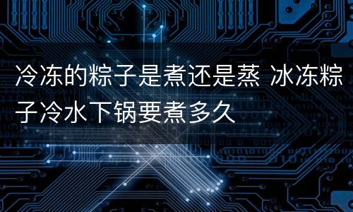 冷冻的粽子是煮还是蒸 冰冻粽子冷水下锅要煮多久