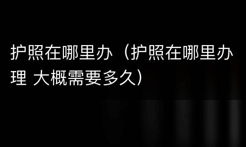 护照在哪里办（护照在哪里办理 大概需要多久）