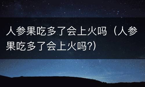 人参果吃多了会上火吗（人参果吃多了会上火吗?）