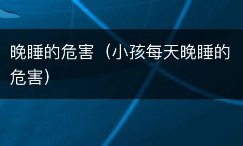 晚睡的危害（小孩每天晚睡的危害）