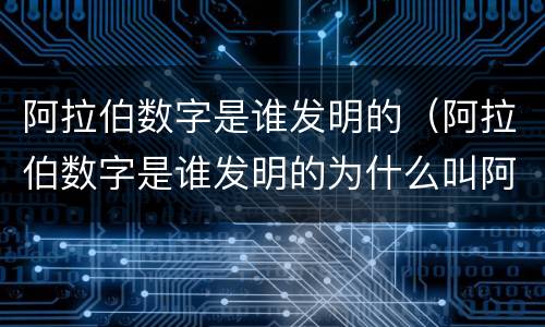 阿拉伯数字是谁发明的（阿拉伯数字是谁发明的为什么叫阿拉伯数字）