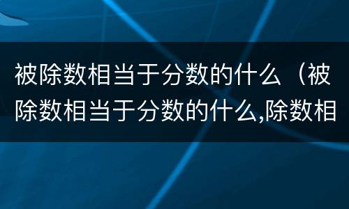 被除数相当于分数的什么（被除数相当于分数的什么,除数相当于分数的什么）
