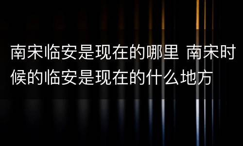 南宋临安是现在的哪里 南宋时候的临安是现在的什么地方