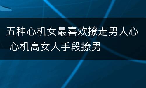五种心机女最喜欢撩走男人心 心机高女人手段撩男