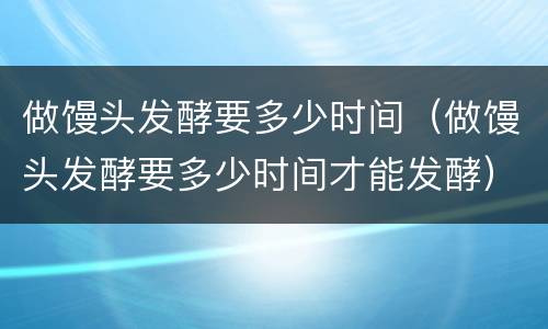 做馒头发酵要多少时间（做馒头发酵要多少时间才能发酵）