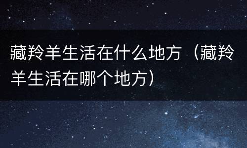 藏羚羊生活在什么地方（藏羚羊生活在哪个地方）