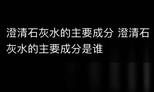 澄清石灰水的主要成分 澄清石灰水的主要成分是谁