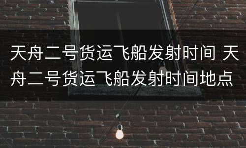 天舟二号货运飞船发射时间 天舟二号货运飞船发射时间地点