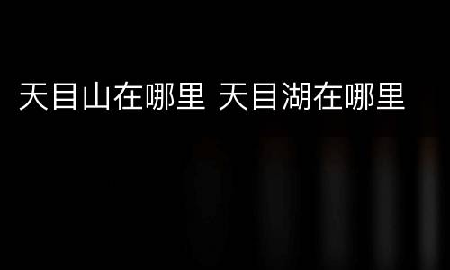 天目山在哪里 天目湖在哪里