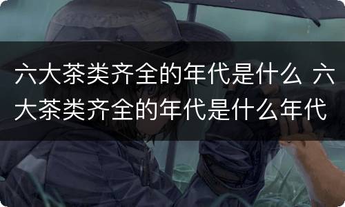 六大茶类齐全的年代是什么 六大茶类齐全的年代是什么年代