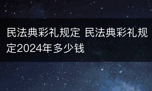 民法典彩礼规定 民法典彩礼规定2024年多少钱