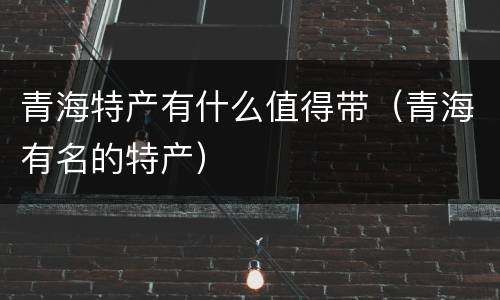 青海特产有什么值得带（青海有名的特产）