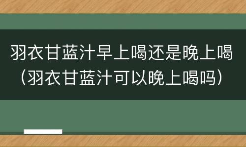 羽衣甘蓝汁早上喝还是晚上喝（羽衣甘蓝汁可以晚上喝吗）