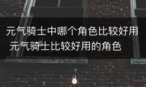 元气骑士中哪个角色比较好用 元气骑士比较好用的角色