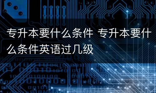 专升本要什么条件 专升本要什么条件英语过几级