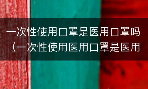一次性使用口罩是医用口罩吗（一次性使用医用口罩是医用口罩吗）