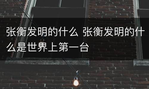张衡发明的什么 张衡发明的什么是世界上第一台