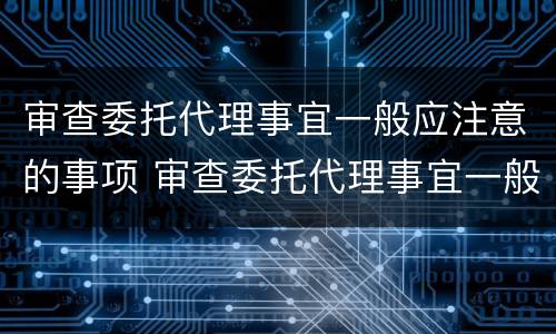 审查委托代理事宜一般应注意的事项 审查委托代理事宜一般应注意的事项有