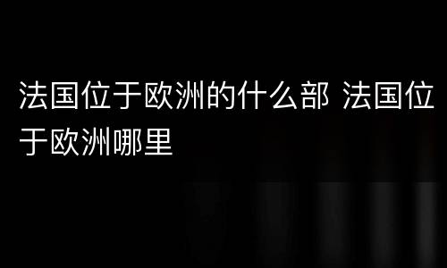 法国位于欧洲的什么部 法国位于欧洲哪里