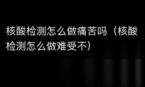 核酸检测怎么做痛苦吗（核酸检测怎么做难受不）