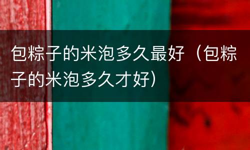 包粽子的米泡多久最好（包粽子的米泡多久才好）
