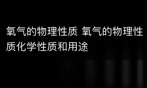 氧气的物理性质 氧气的物理性质化学性质和用途