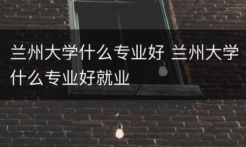 兰州大学什么专业好 兰州大学什么专业好就业
