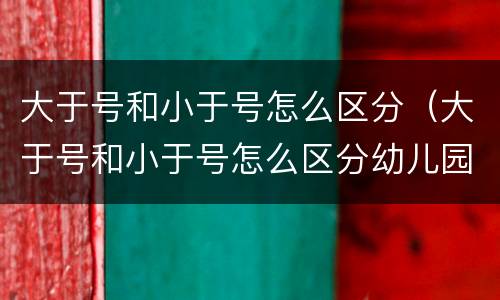 大于号和小于号怎么区分（大于号和小于号怎么区分幼儿园）