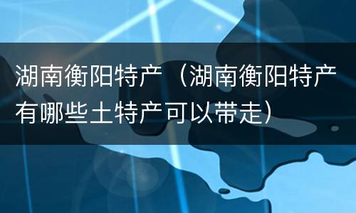 湖南衡阳特产（湖南衡阳特产有哪些土特产可以带走）