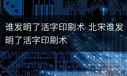 谁发明了活字印刷术 北宋谁发明了活字印刷术