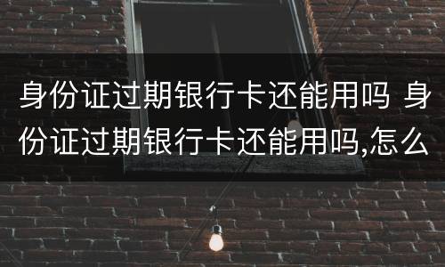 身份证过期银行卡还能用吗 身份证过期银行卡还能用吗,怎么查询已更新