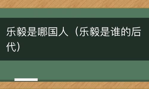 乐毅是哪国人（乐毅是谁的后代）