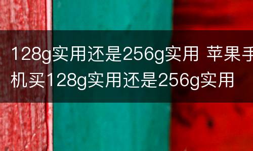 128g实用还是256g实用 苹果手机买128g实用还是256g实用