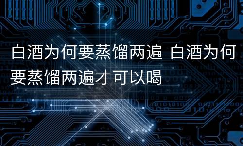 白酒为何要蒸馏两遍 白酒为何要蒸馏两遍才可以喝