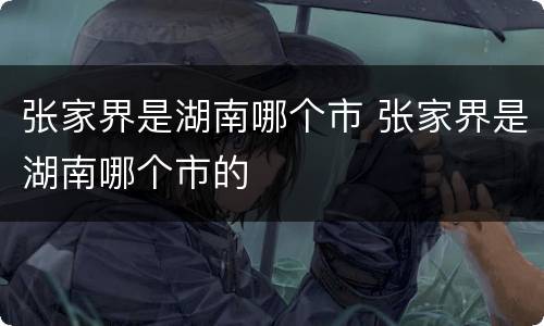 张家界是湖南哪个市 张家界是湖南哪个市的