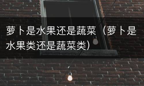 萝卜是水果还是蔬菜（萝卜是水果类还是蔬菜类）