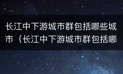 长江中下游城市群包括哪些城市（长江中下游城市群包括哪些城市名称）