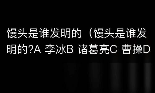 馒头是谁发明的（馒头是谁发明的?A 李冰B 诸葛亮C 曹操D 屈原）