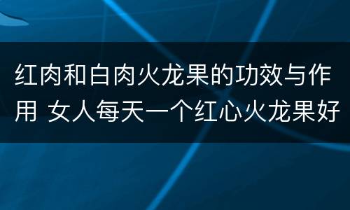 红肉和白肉火龙果的功效与作用 女人每天一个红心火龙果好吗