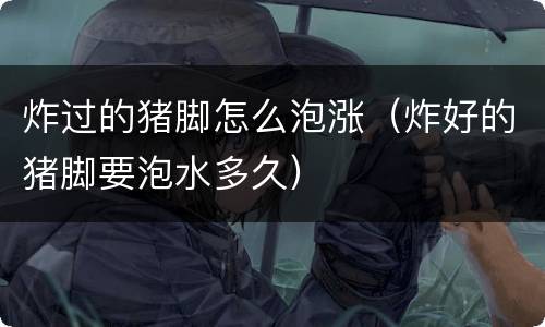 炸过的猪脚怎么泡涨（炸好的猪脚要泡水多久）