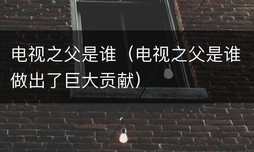 电视之父是谁（电视之父是谁做出了巨大贡献）