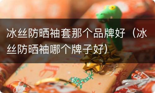 冰丝防晒袖套那个品牌好（冰丝防晒袖哪个牌子好）