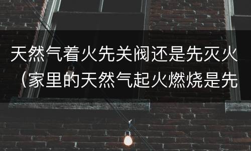 天然气着火先关阀还是先灭火（家里的天然气起火燃烧是先关阀还是先灭火?）