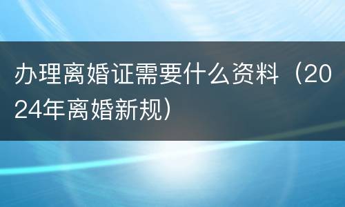 办理离婚证需要什么资料（2024年离婚新规）
