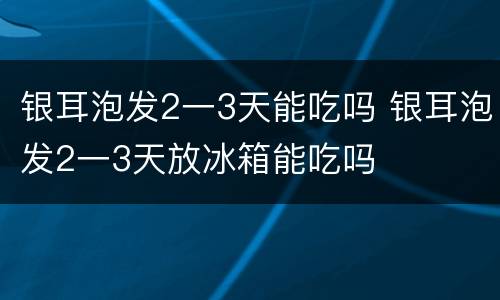 银耳泡发2一3天能吃吗 银耳泡发2一3天放冰箱能吃吗