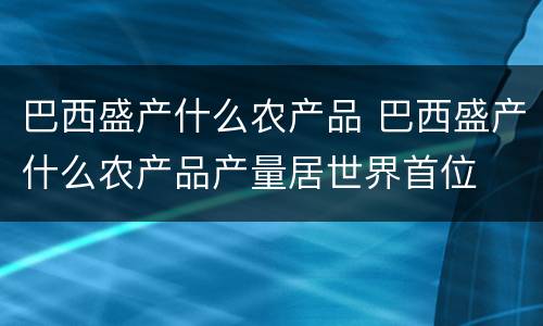 巴西盛产什么农产品 巴西盛产什么农产品产量居世界首位