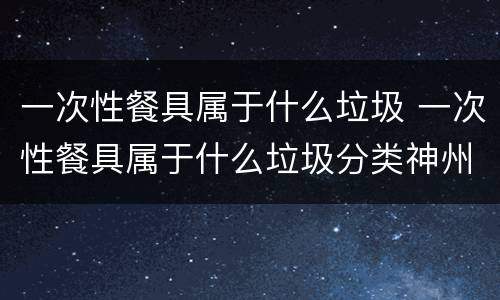 一次性餐具属于什么垃圾 一次性餐具属于什么垃圾分类神州十三号