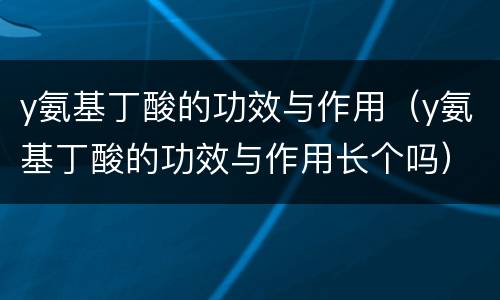 y氨基丁酸的功效与作用（y氨基丁酸的功效与作用长个吗）