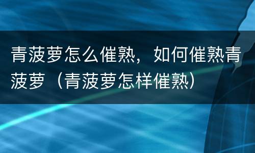 青菠萝怎么催熟，如何催熟青菠萝（青菠萝怎样催熟）